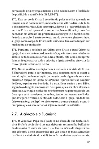perpassado pela entrega amorosa e pelo cuidado, com a inalidade
de puri icá-la e santi icá-la (Ef 5,25-27).
170. Este corpo de Cristo é constituído pelos cristãos que nele se
tornam um só homem novo, mediante a sua vitória diante de tudo
o que gera separação. Este seu corpo, a Igreja, é o lugar privilegiado
em que Cristo vai operando a reconciliação e uni icação, como Ca-
beça, mas em vista de um projeto mais abrangente, a reconciliação
de toda a criação. E neste contexto amplo de todo o gênero criado,
a Igreja como corpo de Cristo, nele uni icada, tem como função ser
mediadora da uni icação.
171. Portanto, a unidade em Cristo, com Cristo e para Cristo na
Igreja, é ao mesmo tempo dom e tarefa, que insere a sua missão no
âmbito de todo o mundo criado. No entanto, esta ação abrangente
da missão que abarca toda a criação, a Igreja a realiza em vista da
convergência de tudo em Cristo.
172. Nesse sentido, a relação com a natureza em vista de Cristo,
é libertadora para o ser humano, pois contribui para se evitar a
sacralização ou demonização do mundo ou de alguns de seus ele-
mentos. A criação em Cristo, pelo Pai e no Espírito é re lexo do amor
de Deus, exprime sua bondade. E a esta, Deus enviou o seu Filho,
segundo o desígnio amoroso de Deus para que esta obra alcance a
plenitude. A criação e salvação se encontram na perenidade de um
Deus que está na origem de ambas, tendo um mesmo mediador
que assegura e realiza o sentido de tudo. Cabe à Igreja, fundada em
Cristo e na força do Espírito, viver e se estruturar de modo a contri-
buir para que os seres criados sejam renovados em Cristo.


2.7. A criação e a Eucaristia
173. O venerável Papa João Paulo II no início de sua Carta Encí-
clica Ecclesia de Eucharistia, nos deixa um testemunho belíssimo
da dimensão cósmica da Eucaristia. Faz memória dos lugares em
que celebrou a ceia eucarística que vão desde as mais suntuosas
basílicas e catedrais do catolicismo às modestas capelas rurais,

                                                                    87
 