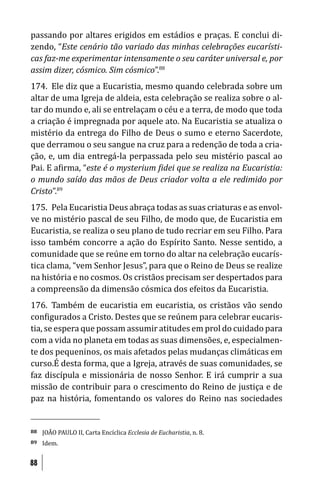 passando por altares erigidos em estádios e praças. E conclui di-
zendo, “Este cenário tão variado das minhas celebrações eucarísti-
cas faz-me experimentar intensamente o seu caráter universal e, por
assim dizer, cósmico. Sim cósmico”.88
174. Ele diz que a Eucaristia, mesmo quando celebrada sobre um
altar de uma Igreja de aldeia, esta celebração se realiza sobre o al-
tar do mundo e, ali se entrelaçam o céu e a terra, de modo que toda
a criação é impregnada por aquele ato. Na Eucaristia se atualiza o
mistério da entrega do Filho de Deus o sumo e eterno Sacerdote,
que derramou o seu sangue na cruz para a redenção de toda a cria-
ção, e, um dia entregá-la perpassada pelo seu mistério pascal ao
Pai. E a irma, “este é o mysterium idei que se realiza na Eucaristia:
o mundo saído das mãos de Deus criador volta a ele redimido por
Cristo”.89
175. Pela Eucaristia Deus abraça todas as suas criaturas e as envol-
ve no mistério pascal de seu Filho, de modo que, de Eucaristia em
Eucaristia, se realiza o seu plano de tudo recriar em seu Filho. Para
isso também concorre a ação do Espírito Santo. Nesse sentido, a
comunidade que se reúne em torno do altar na celebração eucarís-
tica clama, “vem Senhor Jesus”, para que o Reino de Deus se realize
na história e no cosmos. Os cristãos precisam ser despertados para
a compreensão da dimensão cósmica dos efeitos da Eucaristia.
176. Também de eucaristia em eucaristia, os cristãos vão sendo
con igurados a Cristo. Destes que se reúnem para celebrar eucaris-
tia, se espera que possam assumir atitudes em prol do cuidado para
com a vida no planeta em todas as suas dimensões, e, especialmen-
te dos pequeninos, os mais afetados pelas mudanças climáticas em
curso.É desta forma, que a Igreja, através de suas comunidades, se
faz discípula e missionária de nosso Senhor. E irá cumprir a sua
missão de contribuir para o crescimento do Reino de justiça e de
paz na história, fomentando os valores do Reino nas sociedades


88   JOÃO PAULO II, Carta Encíclica Ecclesia de Eucharistia, n. 8.
89   Idem.


88
 