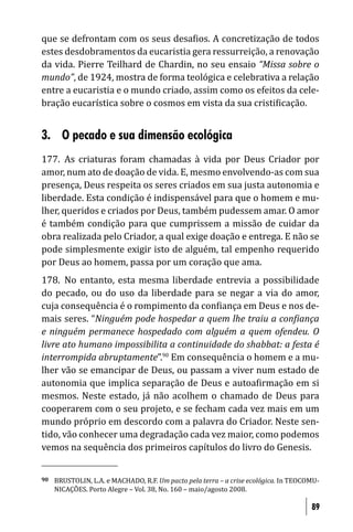 que se defrontam com os seus desa ios. A concretização de todos
estes desdobramentos da eucaristia gera ressurreição, a renovação
da vida. Pierre Teilhard de Chardin, no seu ensaio “Missa sobre o
mundo”, de 1924, mostra de forma teológica e celebrativa a relação
entre a eucaristia e o mundo criado, assim como os efeitos da cele-
bração eucarística sobre o cosmos em vista da sua cristi icação.


3. O pecado e sua dimensão ecológica
177. As criaturas foram chamadas à vida por Deus Criador por
amor, num ato de doação de vida. E, mesmo envolvendo-as com sua
presença, Deus respeita os seres criados em sua justa autonomia e
liberdade. Esta condição é indispensável para que o homem e mu-
lher, queridos e criados por Deus, também pudessem amar. O amor
é também condição para que cumprissem a missão de cuidar da
obra realizada pelo Criador, a qual exige doação e entrega. E não se
pode simplesmente exigir isto de alguém, tal empenho requerido
por Deus ao homem, passa por um coração que ama.
178. No entanto, esta mesma liberdade entrevia a possibilidade
do pecado, ou do uso da liberdade para se negar a via do amor,
cuja consequência é o rompimento da con iança em Deus e nos de-
mais seres. “Ninguém pode hospedar a quem lhe traiu a con iança
e ninguém permanece hospedado com alguém a quem ofendeu. O
livre ato humano impossibilita a continuidade do shabbat: a festa é
interrompida abruptamente”.90 Em consequência o homem e a mu-
lher vão se emancipar de Deus, ou passam a viver num estado de
autonomia que implica separação de Deus e autoa irmação em si
mesmos. Neste estado, já não acolhem o chamado de Deus para
cooperarem com o seu projeto, e se fecham cada vez mais em um
mundo próprio em descordo com a palavra do Criador. Neste sen-
tido, vão conhecer uma degradação cada vez maior, como podemos
vemos na sequência dos primeiros capítulos do livro do Genesis.


90   BRUSTOLIN, L.A. e MACHADO, R.F. Um pacto pela terra – a crise ecológica. In TEOCOMU-
     NICAÇÕES. Porto Alegre – Vol. 38, No. 160 – maio/agosto 2008.

                                                                                      89
 