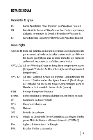 LISTA DE SIGLAS

Documentos da Igreja
DD         Carta Apostólica “Dies Domini”, do Papa João Paulo II
GS         Constituição Pastoral “Gaudium et Spes” sobre a presença
           da Igreja no mundo, do Concílio Ecumênico Vaticano II.
RH         Carta Encíclica “Redemptor Hominis”, do Papa João Paulo II

Demais Siglas
Agenda 21 Pode ser de inida como um instrumento de planejamento
          para a construção de sociedades sustentáveis, em diferen-
          tes bases geográ icas, que concilia métodos de proteção
          ambiental, justiça social e e iciência econônica
AWG/LCA Ad hoc Working Group on Long-Term cooperative action
        (Grupo de Trabalho Ad Hoc sobre Ações de Cooperação A
        Longo Prazo).
AWG-KP     Ad Hoc Working Group on Further Commitments for
           Annex I Parties under the Kyoto Protocol (Trad. Grupo
           de Trabalho Ad hoc sobre Novos Compromissos para os
           Membros do Anexo I do Protocolo de Quioto)
BEM        Balanço Energético Nacional
BNDES      Banco Nacional de Desenvolvimento Econômico e Social
CF         Campanha da Fraternidade
CFCs       Cloro luorcabornetos
CH₄        Metano
CO2        Dióxido de carbono
Eco-92     Cúpula ou Cimeira da Terra (Conferência das Nações Unidas
           para o Meio Ambiente e o Desenvolvimento (CNUMAD)
EIA        Agência Internacional de Energia
EUA        Estados Unidos da America
                                                                    9
 