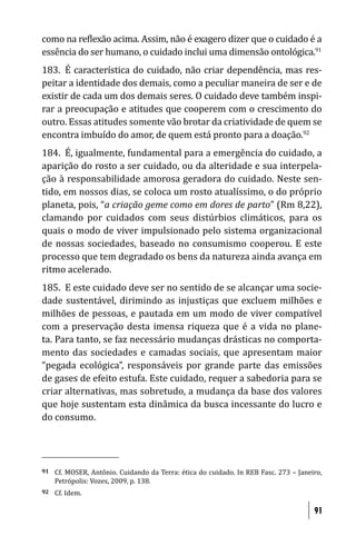 como na re lexão acima. Assim, não é exagero dizer que o cuidado é a
essência do ser humano, o cuidado inclui uma dimensão ontológica.91
183. É característica do cuidado, não criar dependência, mas res-
peitar a identidade dos demais, como a peculiar maneira de ser e de
existir de cada um dos demais seres. O cuidado deve também inspi-
rar a preocupação e atitudes que cooperem com o crescimento do
outro. Essas atitudes somente vão brotar da criatividade de quem se
encontra imbuído do amor, de quem está pronto para a doação.92
184. É, igualmente, fundamental para a emergência do cuidado, a
aparição do rosto a ser cuidado, ou da alteridade e sua interpela-
ção à responsabilidade amorosa geradora do cuidado. Neste sen-
tido, em nossos dias, se coloca um rosto atualíssimo, o do próprio
planeta, pois, “a criação geme como em dores de parto” (Rm 8,22),
clamando por cuidados com seus distúrbios climáticos, para os
quais o modo de viver impulsionado pelo sistema organizacional
de nossas sociedades, baseado no consumismo cooperou. E este
processo que tem degradado os bens da natureza ainda avança em
ritmo acelerado.
185. E este cuidado deve ser no sentido de se alcançar uma socie-
dade sustentável, dirimindo as injustiças que excluem milhões e
milhões de pessoas, e pautada em um modo de viver compatível
com a preservação desta imensa riqueza que é a vida no plane-
ta. Para tanto, se faz necessário mudanças drásticas no comporta-
mento das sociedades e camadas sociais, que apresentam maior
“pegada ecológica”, responsáveis por grande parte das emissões
de gases de efeito estufa. Este cuidado, requer a sabedoria para se
criar alternativas, mas sobretudo, a mudança da base dos valores
que hoje sustentam esta dinâmica da busca incessante do lucro e
do consumo.




91   Cf. MOSER, Antônio. Cuidando da Terra: ética do cuidado. In REB Fasc. 273 – Janeiro,
     Petrópolis: Vozes, 2009, p. 138.
92   Cf. Idem.

                                                                                      91
 