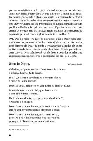 por sua sensibilidade, até o ponto de realmente amar as criaturas,
a inal, havia feito a descoberta de que elas eram também suas irmãs.
Em consequência, nele brotou um respeito impressionante por todos
os seres criados e soube viver de modo perfeitamente integrado a
este universo, numa grande fraternidade com todo o universo criado
por Deus. São Francisco, disse um de seus biógrafos, descobriu os se-
gredos do coração das criaturas, às quais chamava de irmãs, porque
já parecia gozar a liberdade gloriosa dos ilhos de Deus.97
194. Que a oração em que São Francisco louva a Deus pelas cria-
turas, nos inspire novas atitudes e nos ajude a ser transformados
pelo Espírito de Deus de modo a resgatarmos atitudes de quem
cultiva e cuida do seu jardim, esta obra maravilhosa, que hoje re-
quer socorro dos autênticos ilhos de Deus, e de todos aqueles que
empreendem ações sinceras e despojadas em prol do planeta.


Cântico das Criaturas                                  São Francisco de Assis

Altíssimo, onipotente e bom Deus, teus são o louvor,
a glória, a honra e toda benção.
Só a Ti, Altíssimo, são devidos, e homem algum
é digno de Te mencionar.
Louvado sejas, meu Senhor, com todas as Tuas criaturas.
Especialmente o irmão Sol, que clareia o dia
e com sua luz nos ilumina.
Ele é belo e radiante, com grande esplendor de Ti,
Altíssimo é a imagem.
Louvado sejas meu Senhor, pela irmã Lua e as Estrelas,
que no céu formastes claras, preciosas e belas.
Louvado sejas meu Senhor, pelo irmão Vento,
pelo ar ou neblina, ou sereno e de todo tempo,
pelo qual às Tuas criaturas dais sustento.


97   Cf. Idem. p. 277-278.


94
 