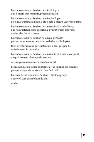 Louvado sejas meu Senhor, pela irmã Água,
que é muito útil, humilde, preciosa e casta.
Louvado sejas meu Senhor, pelo irmão Fogo,
pelo qual iluminas a noite, e ele é belo e alegre, vigoroso e forte.
Louvado sejas meu Senhor, pela nossa irmã a mãe Terra,
que nos sustenta e nos governa, e produz frutos diversos,
e coloridas lores e ervas.
Louvado sejas meu Senhor, pelos que perdoam
por teu amor e suportam enfermidades e tribulações.
Bem-aventurados os que sustentam a paz, que por Ti,
Altíssimo serão coroados.
Louvado sejas meu Senhor, pela nossa irmã a morte corporal,
da qual homem algum pode escapar.
Ai dos que morrerem em pecado mortal!
Felizes os que ela achar conforme à Tua Santíssima vontade,
porque a segunda morte não lhes fará mal.
Louvai e bendizei ao meu Senhor, e daí-lhes graças
e servi-O com grande humildade.
Amém.




                                                                       95
 