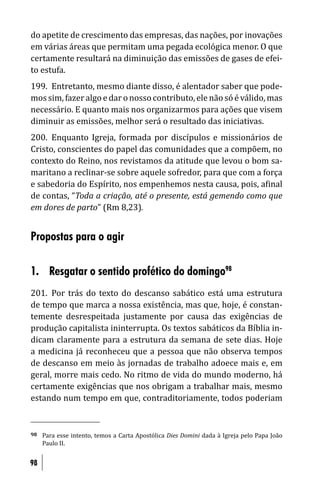 do apetite de crescimento das empresas, das nações, por inovações
em várias áreas que permitam uma pegada ecológica menor. O que
certamente resultará na diminuição das emissões de gases de efei-
to estufa.
199. Entretanto, mesmo diante disso, é alentador saber que pode-
mos sim, fazer algo e dar o nosso contributo, ele não só é válido, mas
necessário. E quanto mais nos organizarmos para ações que visem
diminuir as emissões, melhor será o resultado das iniciativas.
200. Enquanto Igreja, formada por discípulos e missionários de
Cristo, conscientes do papel das comunidades que a compõem, no
contexto do Reino, nos revistamos da atitude que levou o bom sa-
maritano a reclinar-se sobre aquele sofredor, para que com a força
e sabedoria do Espírito, nos empenhemos nesta causa, pois, a inal
de contas, “Toda a criação, até o presente, está gemendo como que
em dores de parto” (Rm 8,23).


Propostas para o agir

1. Resgatar o sentido profético do domingo98
201. Por trás do texto do descanso sabático está uma estrutura
de tempo que marca a nossa existência, mas que, hoje, é constan-
temente desrespeitada justamente por causa das exigências de
produção capitalista ininterrupta. Os textos sabáticos da Bíblia in-
dicam claramente para a estrutura da semana de sete dias. Hoje
a medicina já reconheceu que a pessoa que não observa tempos
de descanso em meio às jornadas de trabalho adoece mais e, em
geral, morre mais cedo. No ritmo de vida do mundo moderno, há
certamente exigências que nos obrigam a trabalhar mais, mesmo
estando num tempo em que, contraditoriamente, todos poderiam


98   Para esse intento, temos a Carta Apostólica Dies Domini dada à Igreja pelo Papa João
     Paulo II.


98
 