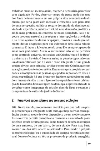 trabalhar menos e, mesmo assim, receber o necessário para viver
com dignidade. Porém, observar tempo de pausa pode ser uma
boa fonte de investimento em sua própria vida, economizando di-
nheiro que seria gasto com médicos e remédios! Mas para além
de uma perspectiva utilitária, resgate do sentido do domingo ad-
vindo da experiência judaico-cristã, há uma dimensão profética e
ainda mais profunda, no contexto de nossa sociedade. Pois o re-
pouso proposto neste dia, que requer a interrupção das atividades
e do ritmo oprimente destas ocupações, convida a um desprendi-
mento destas ocupações para que cultivemos uma sadia relação
com nosso Criador e Salvador, sendo como Ele, sempre capazes de
amar com gratuidade. Assim, o ser humano não vai se perceber
como centro do universo, pois existe um Criador, “tudo é de Deus”,
o universo e a história. O homem assim, se percebe agraciado com
um dom inestimável que é a vida e como integrante de um grande
projeto divino, cujo principal artí ice é o próprio Criador, que com
sua ação providente tudo sustêm. Essa mensagem propicia sereni-
dade e encorajamento às pessoas, que podem repousar em Deus. E
dessa experiência há que brotar um legítimo agradecimento pelo
dom imenso da vida, o que a Igreja o faz especialmente na celebra-
ção da Eucaristia. Com o resgate do domingo, as pessoas hão de se
perceber como integrantes da criação, dom de Deus e retomar o
compromisso de cuidar do jardim do Senhor.


2. Para você saber sobre o seu consumo ecológico
202. Neste sentido, propomos um exercício para que cada um pos-
sa perceber que é integrante deste todo, que hoje sofre as consequ-
ências de nosso modo de viver dispendioso de um modo concreto.
Este exercício permite quanti icar o consumo e a emissão de gases
de efeito estufa de uma pessoa, como também de uma instituição,
de uma empresa, de um bairro, de uma cidade. Para isso, basta
acessar um dos sites abaixo relacionados. Para medir o próprio
consumo ecológico, ou a quantidade de energia no cotidiano pes-
soal. Como re letimos no Ver, os processos de produção energética

                                                                  99
 