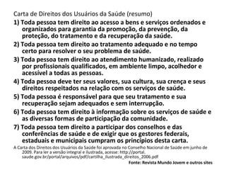 Carta de Direitos dos Usuários da Saúde (resumo)  1) Toda pessoa tem direito ao acesso a bens e serviços ordenados e organizados para garantia da promoção, da prevenção, da proteção, do tratamento e da recuperação da saúde.  2) Toda pessoa tem direito ao tratamento adequado e no tempo certo para resolver o seu problema de saúde.  3) Toda pessoa tem direito ao atendimento humanizado, realizado por profissionais qualificados, em ambiente limpo, acolhedor e acessível a todas as pessoas.  4) Toda pessoa deve ter seus valores, sua cultura, sua crença e seus direitos respeitados na relação com os serviços de saúde.  5) Toda pessoa é responsável para que seu tratamento e sua recuperação sejam adequados e sem interrupção.  6) Toda pessoa tem direito à informação sobre os serviços de saúde e as diversas formas de participação da comunidade.  7) Toda pessoa tem direito a participar dos conselhos e das conferências de saúde e de exigir que os gestores federais, estaduais e municipais cumpram os princípios desta carta.  A Carta dos Direitos dos Usuários da Saúde foi aprovada no Conselho Nacional de Saúde em junho de 2009. Para ler a versão integral e ilustrada, acesse: http://portal. saude.gov.br/portal/arquivos/pdf/cartilha_ilustrada_direitos_2006.pdf Fonte: Revista Mundo Jovem e outros sites 