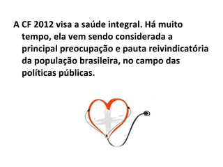 A CF 2012 visa a saúde integral. Há muito tempo, ela vem sendo considerada a principal preocupação e pauta reivindicatória da população brasileira, no campo das políticas públicas. 