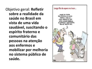 Objetivo geral:  Refletir sobre a realidade da saúde no Brasil em vista de uma vida saudável, suscitando o espírito fraterno e comunitário das pessoas na atenção aos enfermos e mobilizar por melhoria no sistema público de saúde. 