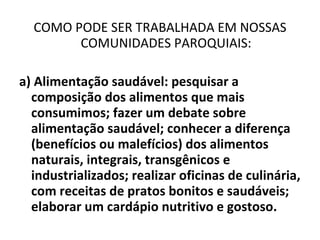 COMO PODE SER TRABALHADA EM NOSSAS COMUNIDADES PAROQUIAIS: a) Alimentação saudável: pesquisar a composição dos alimentos que mais consumimos; fazer um debate sobre alimentação saudável; conhecer a diferença (benefícios ou malefícios) dos alimentos naturais, integrais, transgênicos e industrializados; realizar oficinas de culinária, com receitas de pratos bonitos e saudáveis; elaborar um cardápio nutritivo e gostoso. 