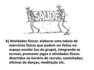 b) Atividades físicas: elaborar uma tabela de exercícios físicos que podem ser feitos no espaço escolar (ou do grupo), integrando as turmas; promover jogos e atividades físicas divertidas no horário do recreio; caminhadas; oficinas de danças; meditação etc. 