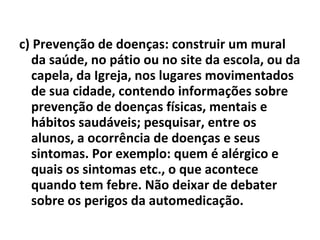 c) Prevenção de doenças: construir um mural da saúde, no pátio ou no site da escola, ou da capela, da Igreja, nos lugares movimentados de sua cidade, contendo informações sobre prevenção de doenças físicas, mentais e hábitos saudáveis; pesquisar, entre os alunos, a ocorrência de doenças e seus sintomas. Por exemplo: quem é alérgico e quais os sintomas etc., o que acontece quando tem febre. Não deixar de debater sobre os perigos da automedicação. 