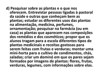 d) Pesquisar sobre as plantas e o que nos oferecem. Entrevistar pessoas ligadas à pastoral da saúde e outras que conheçam bem as plantas; estudar os diferentes usos das plantas na alimentação, medicina, perfumes, ornamentação; pesquisar na farmácia (ou em casa) as plantas que aparecem nas composições dos remédios e dos cosméticos; propor que os alunos tragam para a escola diferentes tipos de plantas medicinais e receitas gostosas para serem feitas com frutas e verduras; montar uma mini-horta para o cultivo de condimentos, chás, saladas; criar um dominó em que os pares sejam formados por imagens de plantas: flores, frutas, verduras, legumes, com informações sobre elas. 