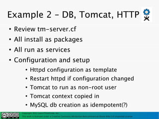 Example 2 – DB, Tomcat, HTTP
●
    Review tm-server.cf
●
    All install as packages
●
    All run as services
●
    Configuration and setup
         ●
             Httpd configuration as template
         ●
             Restart httpd if configuration changed
         ●
             Tomcat to run as non-root user
         ●
             Tomcat context copied in
         ●
             MySQL db creation as idempotent(?)
      Copyright 2011 LearnThinkCode, Inc.
      This work is licensed under a Creative Commons Attribution-Noncommercial-Share Alike 3.0 Unported License
 