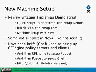 New Machine Setup
●   Review Entagen Triplemap Demo script
        ●   Quick script to bootstrap Triplemap Demos
        ●   Builds <x>.triplemap.com
        ●   Machine setup with KVM
●   Some VM support in Nova (I've not seen it)
●   Have seen knife (Chef) used to bring up
    CFEngine policy servers and clients
        ●   And then CFEngine to setup Puppet
        ●   And then Puppet to setup Chef
        ●   http://blog.afistfulofservers.net/
      Copyright 2011 LearnThinkCode, Inc.
      This work is licensed under a Creative Commons Attribution-Noncommercial-Share Alike 3.0 Unported License
 