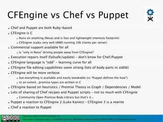 CFEngine vs Chef vs Puppet
●   Chef and Puppet are both Ruby-based
●   CFEngine is C
       ●   Runs on anything (Nova) and is fast and lightweight (memory footprint)
       ●   CFEngine scales very well (AMD running 10k clients per server)
●   Commercial support available for all
       ●   Is “only in Nova” driving people away from CFEngine?
●   Execution repairs itself (failsafe/update) – don't know for Chef/Puppet
●   CFEngine language is “odd” - learning curve for all
●   CFEngine file editing capabilities seem strong (lots of body parts in stdlib)
●   CFEngine will be more verbose
       ●   but everything is available and easily tweakable (vs “Puppet defines the how”)
       ●   to an extent...promise types are written in C
●   CFEngine based on heuristics / Promise Theory vs Graph / Dependencies / Model
●   Lots of sharing of Chef recipes and Puppet scripts – not so much with CFEngine
       ●   Community Open Promise Body Library but that's it...
●   Puppet a reaction to CFEngine 2 (Luke Kanies) – CFEngine 3 is a rewrite
●   Chef a reaction to Puppet

             Copyright 2011 LearnThinkCode, Inc.
             This work is licensed under a Creative Commons Attribution-Noncommercial-Share Alike 3.0 Unported License
 