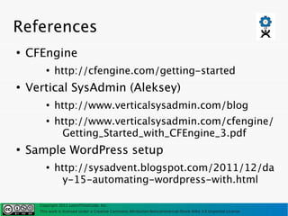 References
●
    CFEngine
         ●
             http://cfengine.com/getting-started
●
    Vertical SysAdmin (Aleksey)
         ●
             http://www.verticalsysadmin.com/blog
         ●
             http://www.verticalsysadmin.com/cfengine/
               Getting_Started_with_CFEngine_3.pdf
●
    Sample WordPress setup
         ●
             http://sysadvent.blogspot.com/2011/12/da
               y-15-automating-wordpress-with.html

      Copyright 2011 LearnThinkCode, Inc.
      This work is licensed under a Creative Commons Attribution-Noncommercial-Share Alike 3.0 Unported License
 