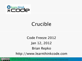 Crucible

                            Code Freeze 2012
                                      Jan 12, 2012
                                      Brian Repko
       http://www.learnthinkcode.com
Copyright 2011 LearnThinkCode, Inc.
This work is licensed under a Creative Commons Attribution-Noncommercial-Share Alike 3.0 Unported License
 