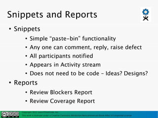 Snippets and Reports
●
    Snippets
         ●
             Simple “paste-bin” functionality
         ●
             Any one can comment, reply, raise defect
         ●
             All participants notified
         ●
             Appears in Activity stream
         ●
             Does not need to be code – Ideas? Designs?
●
    Reports
         ●
             Review Blockers Report
         ●
             Review Coverage Report
      Copyright 2011 LearnThinkCode, Inc.
      This work is licensed under a Creative Commons Attribution-Noncommercial-Share Alike 3.0 Unported License
 
