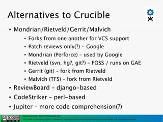 Alternatives to Crucible
●   Mondrian/Rietveld/Gerrit/Malvich
       ●   Forks from one another for VCS support
       ●   Patch reviews only(?) - Google
       ●   Mondrian (Perforce) – used by Google
       ●   Rietveld (svn, hg?, git?) – FOSS / runs on GAE
       ●   Gerrit (git) – fork from Rietveld
       ●   Malvich (TFS) – fork from Rietveld
●   ReviewBoard – django-based
●   CodeStriker – perl-based
●   Jupiter – more code comprehension(?)
      Copyright 2011 LearnThinkCode, Inc.
      This work is licensed under a Creative Commons Attribution-Noncommercial-Share Alike 3.0 Unported License
 