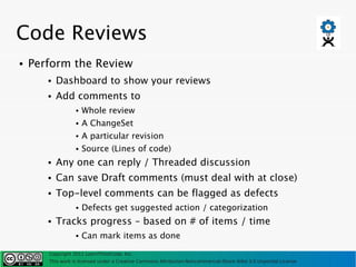 Code Reviews
●   Perform the Review
       ●   Dashboard to show your reviews
       ●   Add comments to
                  ●   Whole review
                  ●   A ChangeSet
                  ●   A particular revision
                  ●   Source (Lines of code)
       ●   Any one can reply / Threaded discussion
       ●   Can save Draft comments (must deal with at close)
       ●   Top-level comments can be flagged as defects
                  ●   Defects get suggested action / categorization
       ●   Tracks progress – based on # of items / time
                  ●   Can mark items as done

       Copyright 2011 LearnThinkCode, Inc.
       This work is licensed under a Creative Commons Attribution-Noncommercial-Share Alike 3.0 Unported License
 