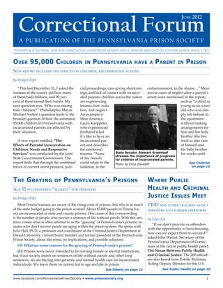June 2012  Correctional Forum




   Correctional Forum
                                                                                                              June 2012



    A Publication of the Pennsylvania Prison Society
Promoting a humane, just and constructive correctional system and a rational approach to criminal justice since 1787


Over 95,000 Children                          in    Pennsylvania               have a       Parent         in   Prison
New report includes the effects on children, recommended actions

by Bridget Fifer

   “This last December 31, I asked the     cial proceedings, care-giving shortcom- embarrassment, to the shame…” More
inmates at the county jail how many        ings, and lack of contact with incarcer-     severe cases of neglect after a parent’s
of them had children, and 90 per-          ated parents, children across the nation arrest were mentioned in the report,
cent of them raised their hands. My        are experiencing                                                  such as “a child as
next question was, ‘Who was raising        trauma, fear, isola-                                              young as six years
their children?’” Philadelphia Mayor       tion, and neglect.                                                old who was sim-
Michael Nutter’s question leads to the     An example is                                                     ply left behind in
broader question of how the estimated      Miss America,                                                     the apartment…
95,000 children in Pennsylvania with       Laura Kaeppeler,                                                  without making
incarcerated parents are affected by       who experienced                                                   arrangements for
their situation.                           firsthand what                                                    him and his baby
                                           it’s like to have an                                              brother (the boy
   A new report entitled, “The             incarcerated par-                                                 tried to take care
Effects of Parental Incarceration on       ent and describes                                                 of himself and
Children: Needs and Responsive             the emotional                                                     his baby brother
Services” was conducted by the Joint       trauma: “None          State Senator Stewart Greenleaf            for weeks until
                                                                  stresses the importance of programs
State Government Commission. The           of my friends          for children of incarcerated parents.
report finds that through the combined     could relate to the    Photo by Erica Zaveloff.                         See Children
forces of current arrest protocol, judi-   isolation, to the                                                         on page 10




The Graying                of    Pennsylvania’s Prisons                                 Where Public
Age 55 is considered “elderly” for prisoners                                            Health and Criminal
by Bridget Fifer                                                                        Justice Issues Meet
    Most Pennsylvanians are aware of the rising costs of prisons, but why is so much    PTSD and other traumas affect
of the state budget going to the prison system? About 85,000 people in Pennsylva-       prisoners and former offenders
nia are incarcerated in state and county prisons. One cause of this overcrowding
is the number of people who receive a sentence of life without parole. With this sen-   by Eden Lee
tence comes what is often referred to as the “graying” of Pennsylvania’s prisons; in-
                                                                                           “If we don’t provide ex-offenders
mates who don’t receive parole are aging within the prison system. We spoke with
                                                                                        with the opportunity to have housing,
Julia Hall, Ph.D, a professor and coordinator of the Criminal Justice Department at
                                                                                        how can we expect them to succeed?”
Drexel University, current board member and former president of the Pennsylvania
                                                                                        asked John Wetzel, Secretary of the
Prison Society, about this trend, its implications, and possible solutions.
                                                                                        Pennsylvania Department of Correc-
   CF: What are some reasons for the graying of Pennsylvania’s prisons?                 tions at the recent public health panel:
   JH: Prisons were never intended to be nursing homes or mental institutions,          The Nexus Between Public Health
but if our society insists on sentences of life without parole and other long           and Criminal Justice. The 200 attend-
sentences, we are buying into geriatric and mental health care for incarcerated         ees also heard from Estelle Richman,
individuals. We leave them no option but to age and die in prison.                      Acting Deputy Director for the U.S.
                                                            See Elderly on page 11               See Public Health on page 10


www.facebook.com/PennsylvaniaPrisonSociety • www.prisonsociety.org	1
 