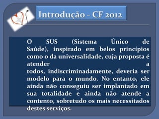 Introdução - CF 2012

O      SUS       (Sistema   Único     de
Saúde), inspirado em belos princípios
como o da universalidade, cuja proposta é
atender                                 a
todos, indiscriminadamente, deveria ser
modelo para o mundo. No entanto, ele
ainda não conseguiu ser implantado em
sua totalidade e ainda não atende a
contento, sobretudo os mais necessitados
destes serviços.
 