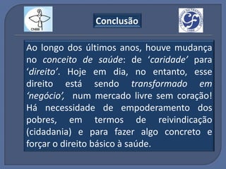 Conclusão

Ao longo dos últimos anos, houve mudança
no conceito de saúde: de ‘caridade’ para
‘direito’. Hoje em dia, no entanto, esse
direito está sendo transformado em
‘negócio’, num mercado livre sem coração!
Há necessidade de empoderamento dos
pobres, em termos de reivindicação
(cidadania) e para fazer algo concreto e
forçar o direito básico à saúde.
 
