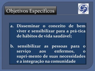Objetivos Específicos

 a. Disseminar o conceito de bem
    viver e sensibilizar para a prá-tica
    de hábitos de vida saudável;

 b. sensibilizar as pessoas para o
    serviço     aos     enfermos,  o
    supri-mento de suas necessidades
    e a integração na comunidade
 