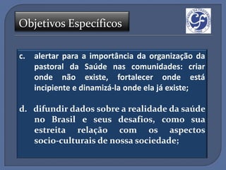 Objetivos Específicos

c.   alertar para a importância da organização da
     pastoral da Saúde nas comunidades: criar
     onde não existe, fortalecer onde está
     incipiente e dinamizá-la onde ela já existe;

d. difundir dados sobre a realidade da saúde
   no Brasil e seus desafios, como sua
   estreita relação com os aspectos
   socio-culturais de nossa sociedade;
 
