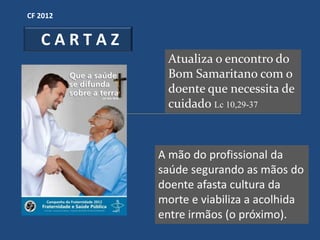 CF 2012


   CARTAZ
             Atualiza o encontro do
             Bom Samaritano com o
             doente que necessita de
             cuidado Lc 10,29-37



            A mão do profissional da
            saúde segurando as mãos do
            doente afasta cultura da
            morte e viabiliza a acolhida
            entre irmãos (o próximo).
 