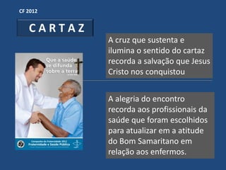CF 2012


   CARTAZ
            A cruz que sustenta e
            ilumina o sentido do cartaz
            recorda a salvação que Jesus
            Cristo nos conquistou


            A alegria do encontro
            recorda aos profissionais da
            saúde que foram escolhidos
            para atualizar em a atitude
            do Bom Samaritano em
            relação aos enfermos.
 
