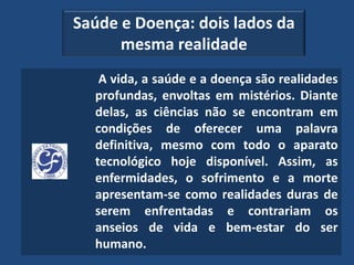 Saúde e Doença: dois lados da
      mesma realidade
   A vida, a saúde e a doença são realidades
  profundas, envoltas em mistérios. Diante
  delas, as ciências não se encontram em
  condições de oferecer uma palavra
  definitiva, mesmo com todo o aparato
  tecnológico hoje disponível. Assim, as
  enfermidades, o sofrimento e a morte
  apresentam-se como realidades duras de
  serem enfrentadas e contrariam os
  anseios de vida e bem-estar do ser
  humano.
 