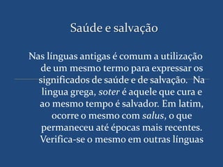 Saúde e salvação

Nas línguas antigas é comum a utilização
  de um mesmo termo para expressar os
  significados de saúde e de salvação. Na
   lingua grega, soter é aquele que cura e
  ao mesmo tempo é salvador. Em latim,
      ocorre o mesmo com salus, o que
   permaneceu até épocas mais recentes.
  Verifica-se o mesmo em outras línguas
 