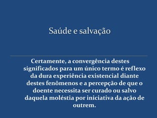 Saúde e salvação


   Certamente, a convergência destes
significados para um único termo é reflexo
   da dura experiência existencial diante
 destes fenômenos e a percepção de que o
    doente necessita ser curado ou salvo
daquela moléstia por iniciativa da ação de
                  outrem.
 