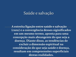 Saúde e salvação


A estreita ligação entre saúde e salvação
(cura) e a convergência desses siginificados
  em um mesmo termo, aponta para uma
 concepção mais abrangente do que seja a
   doença. Diante disso, as tendências de
      excluir a dimensão espiritual na
 consideração do que seja saúde e doença,
  resultam em compreensões superficiais
              destas realidades.
 