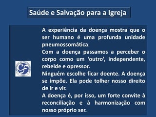 Saúde e Salvação para a Igreja

   A experiência da doença mostra que o
   ser humano é uma profunda unidade
   pneumossomática.
   Com a doença passamos a perceber o
   corpo como um ‘outro’, independente,
   rebelde e opressor.
   Ninguém escolhe ficar doente. A doença
   se impõe. Ela pode tolher nosso direito
   de ir e vir.
   A doença é, por isso, um forte convite à
   reconciliação e à harmonização com
   nosso próprio ser.
 