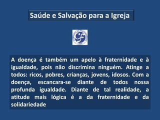 Saúde e Salvação para a Igreja




A doença é também um apelo à fraternidade e à
igualdade, pois não discrimina ninguém. Atinge a
todos: ricos, pobres, crianças, jovens, idosos. Com a
doença, escancara-se diante de todos nossa
profunda igualdade. Diante de tal realidade, a
atitude mais lógica é a da fraternidade e da
solidariedade
 