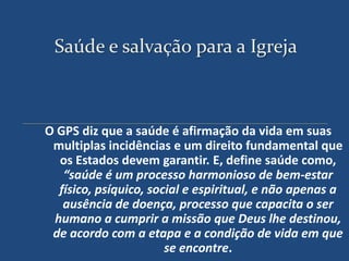 Saúde e salvação para a Igreja



O GPS diz que a saúde é afirmação da vida em suas
 multiplas incidências e um direito fundamental que
  os Estados devem garantir. E, define saúde como,
   “saúde é um processo harmonioso de bem-estar
  físico, psíquico, social e espiritual, e não apenas a
   ausência de doença, processo que capacita o ser
 humano a cumprir a missão que Deus lhe destinou,
 de acordo com a etapa e a condição de vida em que
                       se encontre.
 