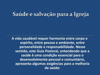 Saúde e salvação para a Igreja



A vida saudável requer harmonia entre corpo e
     espírito, entre pessoa e ambiente, entre
     personalidade e responsabilidade. Nesse
  sentido, este Guia Pastoral, entendendo que a
      saúde é uma condição essencial para o
     desenvolvimento pessoal e comunitário,
  apresenta algumas exigências para a melhoria
                     da saúde:
 