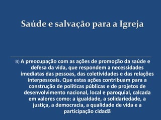 Saúde e salvação para a Igreja



B) A preocupação com as ações de promoção da saúde    e
      defesa da vida, que respondem a necessidades
  imediatas das pessoas, das coletividades e das relações
    interpessoais. Que estas ações contribuam para a
     construção de políticas públicas e de projetos de
   desenvolvimento nacional, local e paroquial, calcada
     em valores como: a igualdade, a solidariedade, a
       justiça, a democracia, a qualidade de vida e a
                    participação cidadã
 