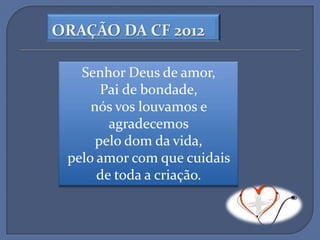 ORAÇÃO DA CF 2012

   Senhor Deus de amor,
       Pai de bondade,
     nós vos louvamos e
        agradecemos
      pelo dom da vida,
 pelo amor com que cuidais
      de toda a criação.
 