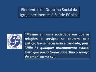 Elementos da Doutrina Social da
Igreja pertinentes à Saúde Pública



  “Mesmo em uma sociedade em que as
  relações e serviços se pautem pela
  justiça, faz-se necessária a caridade, pois:
  “Não há qualquer ordenamento estatal
  justo que possa tornar supérfluo o serviço
  do amor” (Bento XVI).
 