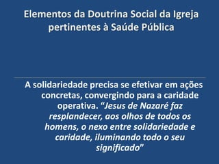 Elementos da Doutrina Social da Igreja
    pertinentes à Saúde Pública




A solidariedade precisa se efetivar em ações
    concretas, convergindo para a caridade
         operativa. “Jesus de Nazaré faz
      resplandecer, aos olhos de todos os
     homens, o nexo entre solidariedade e
        caridade, iluminando todo o seu
                  significado”
 