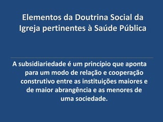 Elementos da Doutrina Social da
  Igreja pertinentes à Saúde Pública


A subsidiariedade é um princípio que aponta
    para um modo de relação e cooperação
   construtivo entre as instituições maiores e
     de maior abrangência e as menores de
                uma sociedade.
 