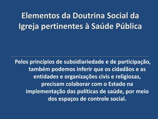 Elementos da Doutrina Social da
 Igreja pertinentes à Saúde Pública


Pelos princípios de subsidiariedade e de participação,
     também podemos inferir que os cidadãos e as
       entidades e organizações civis e religiosas,
           precisam colaborar com o Estado na
    implementação das políticas de saúde, por meio
             dos espaços de controle social.
 