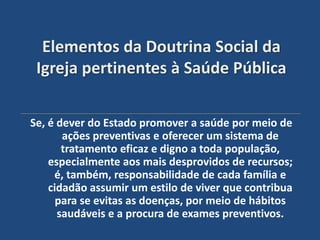 Elementos da Doutrina Social da
 Igreja pertinentes à Saúde Pública

Se, é dever do Estado promover a saúde por meio de
       ações preventivas e oferecer um sistema de
       tratamento eficaz e digno a toda população,
    especialmente aos mais desprovidos de recursos;
     é, também, responsabilidade de cada família e
    cidadão assumir um estilo de viver que contribua
      para se evitas as doenças, por meio de hábitos
      saudáveis e a procura de exames preventivos.
 