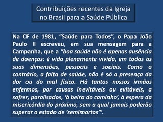 Contribuições recentes da Igreja
          no Brasil para a Saúde Pública

Na CF de 1981, “Saúde para Todos”, o Papa João
Paulo II escreveu, em sua mensagem para a
Campanha, que a “boa saúde não é apenas ausência
de doenças: é vida plenamente vivida, em todas as
suas dimensões, pessoais e sociais. Como o
contrário, a falta de saúde, não é só a presença da
dor ou do mal físico. Há tantos nossos irmãos
enfermos, por causas inevitáveis ou evitáveis, a
sofrer, paralisados, ‘à beira do caminho’, à espera da
misericórdia do próximo, sem a qual jamais poderão
superar o estado de ‘semimortos’”.
 