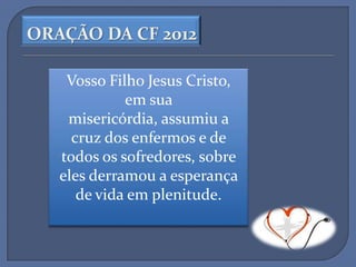 ORAÇÃO DA CF 2012

    Vosso Filho Jesus Cristo,
             em sua
    misericórdia, assumiu a
     cruz dos enfermos e de
   todos os sofredores, sobre
   eles derramou a esperança
      de vida em plenitude.
 