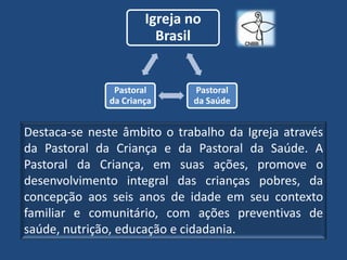 Igreja no
                        Brasil


               Pastoral      Pastoral
              da Criança     da Saúde


Destaca-se neste âmbito o trabalho da Igreja através
da Pastoral da Criança e da Pastoral da Saúde. A
Pastoral da Criança, em suas ações, promove o
desenvolvimento integral das crianças pobres, da
concepção aos seis anos de idade em seu contexto
familiar e comunitário, com ações preventivas de
saúde, nutrição, educação e cidadania.
 