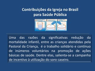 Contribuições da Igreja no Brasil
              para Saúde Pública




Uma das razões da significativas redução da
mortalidade infantil, entre as crianças atendidas pela
Pastoral da Criança, é o trabalho solidário e contínuo
de inúmeros voluntários na promoção de ações
básicas de saúde. Dentre elas, salienta-se a campanha
de incentivo à utilização do soro caseiro.
 